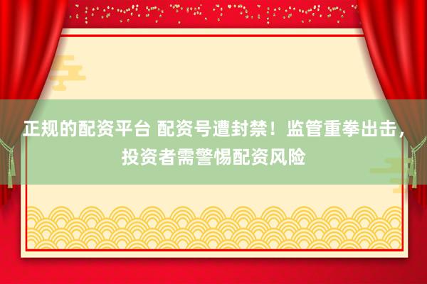正规的配资平台 配资号遭封禁！监管重拳出击，投资者需警惕配资风险