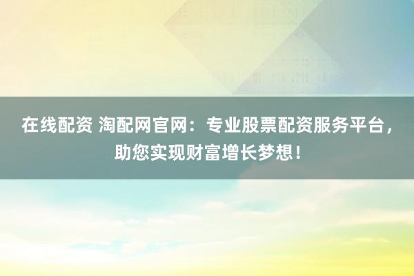 在线配资 淘配网官网：专业股票配资服务平台，助您实现财富增长梦想！