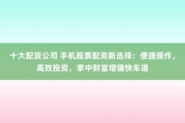 十大配资公司 手机股票配资新选择：便捷操作，高效投资，掌中财富增值快车道