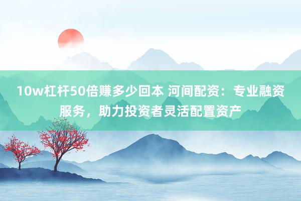 10w杠杆50倍赚多少回本 河间配资：专业融资服务，助力投资者灵活配置资产