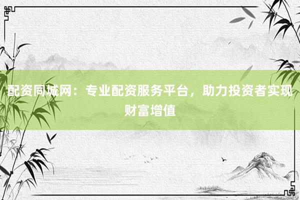 配资同城网：专业配资服务平台，助力投资者实现财富增值