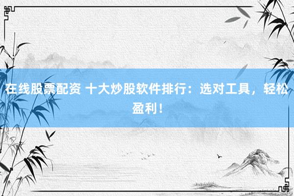 在线股票配资 十大炒股软件排行：选对工具，轻松盈利！