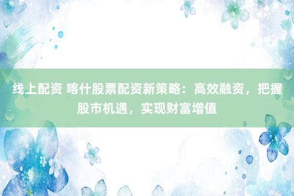 线上配资 喀什股票配资新策略：高效融资，把握股市机遇，实现财富增值