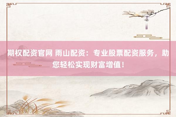 期权配资官网 雨山配资：专业股票配资服务，助您轻松实现财富增值！
