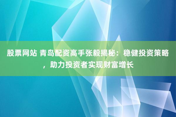 股票网站 青岛配资高手张毅揭秘：稳健投资策略，助力投资者实现财富增长