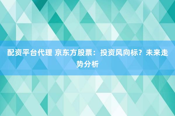配资平台代理 京东方股票：投资风向标？未来走势分析