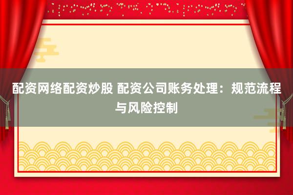 配资网络配资炒股 配资公司账务处理：规范流程与风险控制