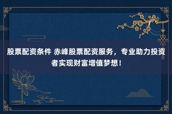 股票配资条件 赤峰股票配资服务，专业助力投资者实现财富增值梦想！