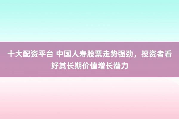 十大配资平台 中国人寿股票走势强劲，投资者看好其长期价值增长潜力