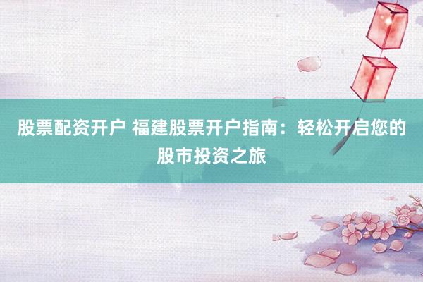 股票配资开户 福建股票开户指南：轻松开启您的股市投资之旅