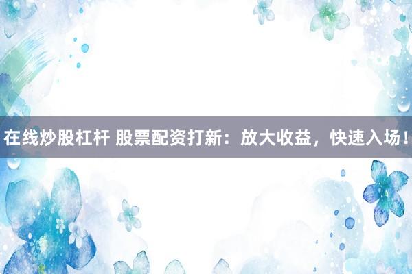 在线炒股杠杆 股票配资打新：放大收益，快速入场！