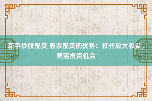 新手炒股配资 股票配资的优势：杠杆放大收益，灵活投资机会