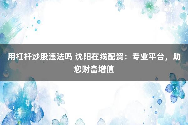 用杠杆炒股违法吗 沈阳在线配资：专业平台，助您财富增值