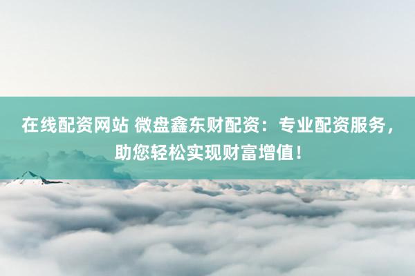 在线配资网站 微盘鑫东财配资：专业配资服务，助您轻松实现财富增值！