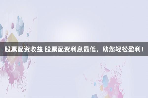 股票配资收益 股票配资利息最低，助您轻松盈利！