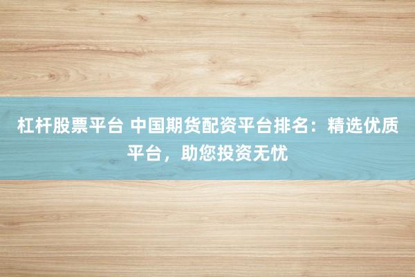 杠杆股票平台 中国期货配资平台排名：精选优质平台，助您投资无忧