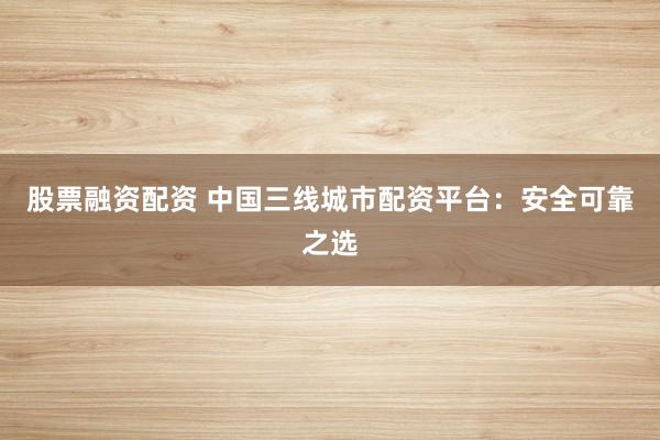 股票融资配资 中国三线城市配资平台：安全可靠之选