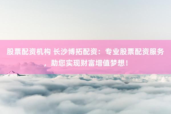 股票配资机构 长沙博拓配资：专业股票配资服务，助您实现财富增值梦想！