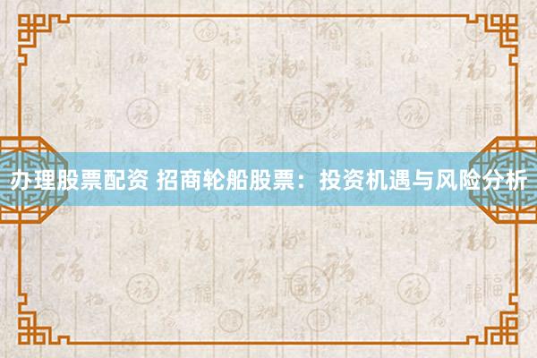 办理股票配资 招商轮船股票：投资机遇与风险分析