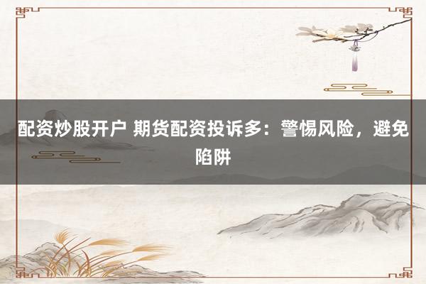配资炒股开户 期货配资投诉多：警惕风险，避免陷阱