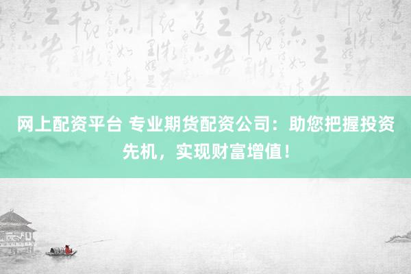 网上配资平台 专业期货配资公司：助您把握投资先机，实现财富增值！