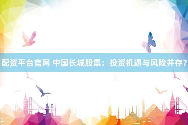 配资平台官网 中国长城股票：投资机遇与风险并存？