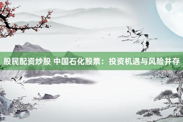 股民配资炒股 中国石化股票：投资机遇与风险并存