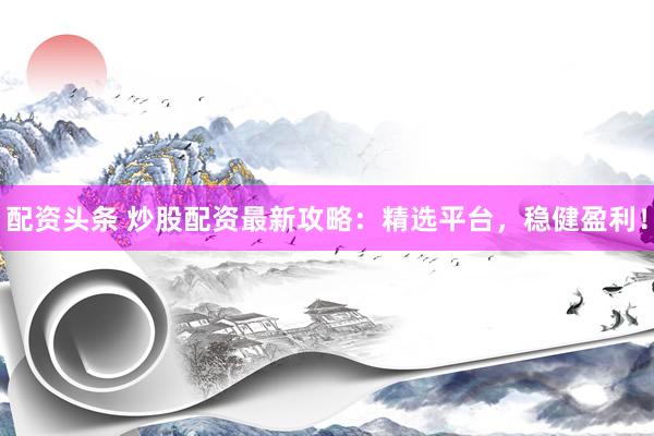 配资头条 炒股配资最新攻略：精选平台，稳健盈利！