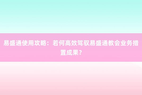 易盛通使用攻略：若何高效驾驭易盛通教会业务措置成果？