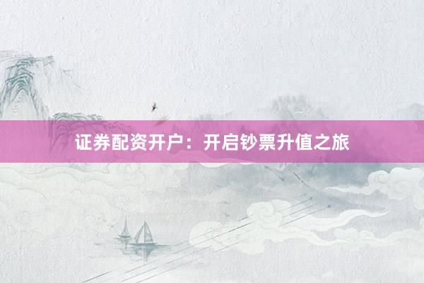 证券配资开户：开启钞票升值之旅