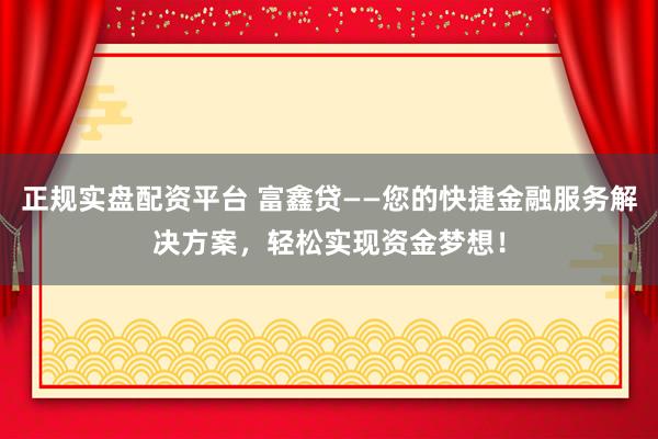 正规实盘配资平台 富鑫贷——您的快捷金融服务解决方案，轻松实现资金梦想！