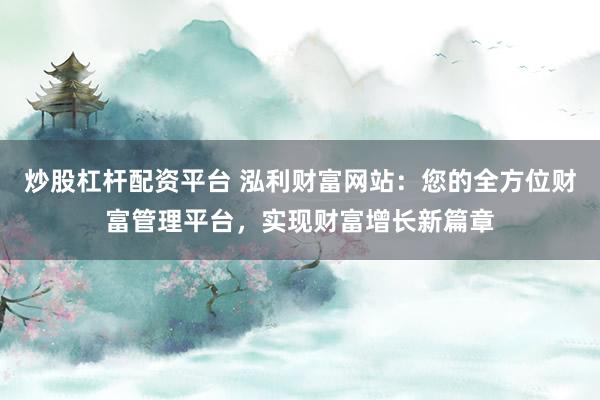 炒股杠杆配资平台 泓利财富网站：您的全方位财富管理平台，实现财富增长新篇章