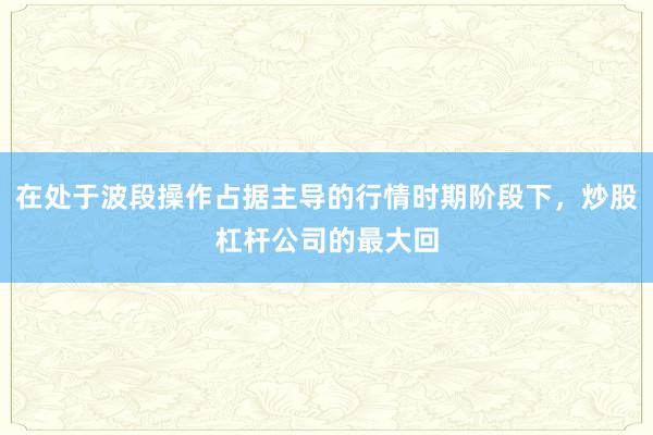 在处于波段操作占据主导的行情时期阶段下，炒股杠杆公司的最大回