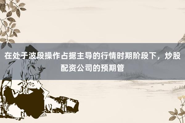 在处于波段操作占据主导的行情时期阶段下，炒股配资公司的预期管