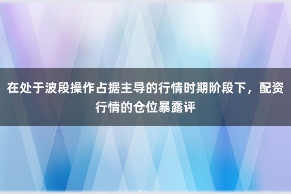 在处于波段操作占据主导的行情时期阶段下，配资行情的仓位暴露评