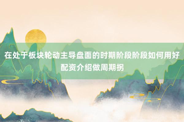 在处于板块轮动主导盘面的时期阶段阶段如何用好配资介绍做周期拐