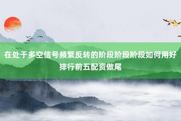 在处于多空信号频繁反转的阶段阶段阶段如何用好排行前五配资做尾