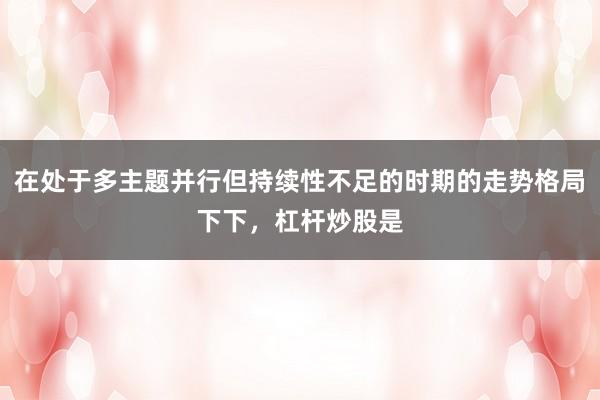在处于多主题并行但持续性不足的时期的走势格局下下，杠杆炒股是