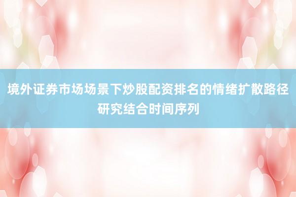 境外证券市场场景下炒股配资排名的情绪扩散路径研究结合时间序列
