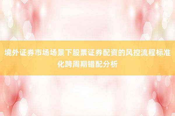 境外证券市场场景下股票证券配资的风控流程标准化跨周期错配分析