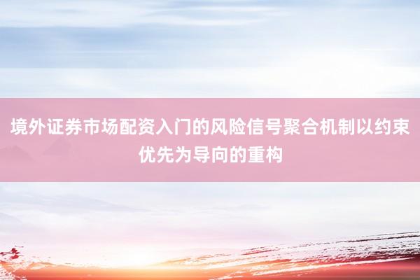 境外证券市场配资入门的风险信号聚合机制以约束优先为导向的重构