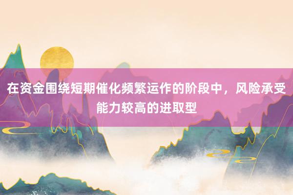 在资金围绕短期催化频繁运作的阶段中，风险承受能力较高的进取型