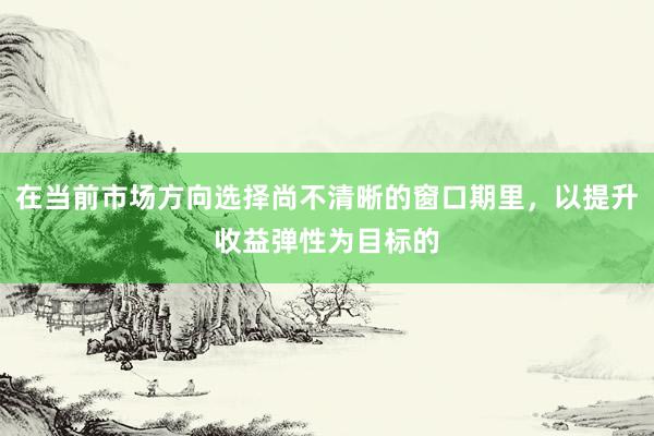 在当前市场方向选择尚不清晰的窗口期里，以提升收益弹性为目标的