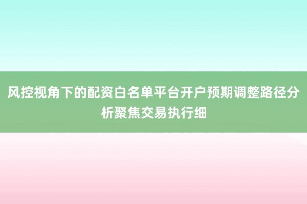 风控视角下的配资白名单平台开户预期调整路径分析聚焦交易执行细