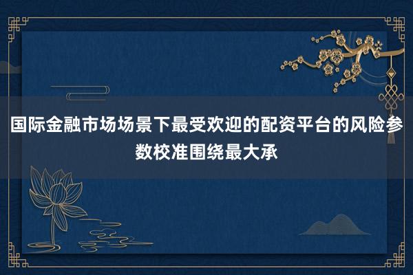 国际金融市场场景下最受欢迎的配资平台的风险参数校准围绕最大承