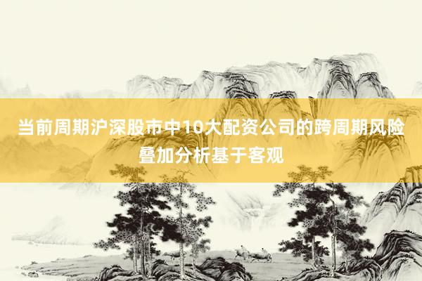 当前周期沪深股市中10大配资公司的跨周期风险叠加分析基于客观