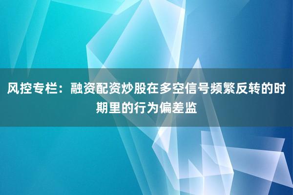 风控专栏：融资配资炒股在多空信号频繁反转的时期里的行为偏差监
