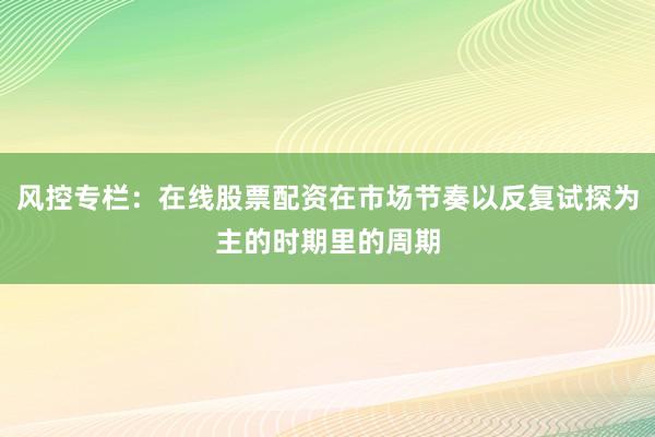 风控专栏：在线股票配资在市场节奏以反复试探为主的时期里的周期