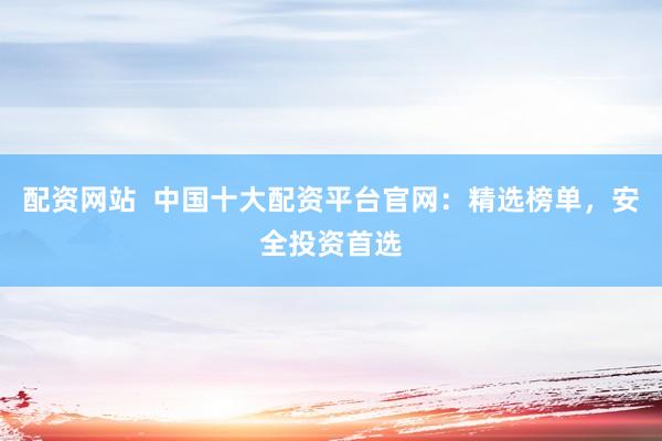 配资网站  中国十大配资平台官网：精选榜单，安全投资首选