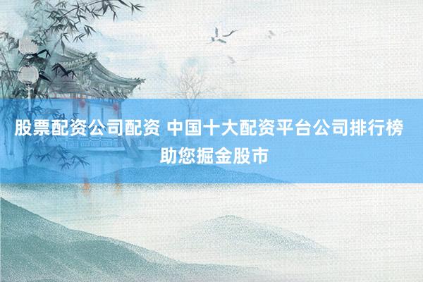 股票配资公司配资 中国十大配资平台公司排行榜  助您掘金股市